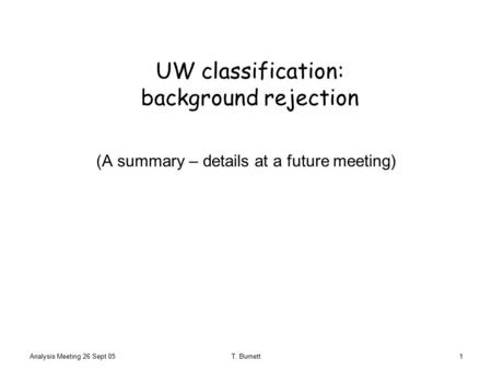 Analysis Meeting 26 Sept 05T. Burnett1 UW classification: background rejection (A summary – details at a future meeting)
