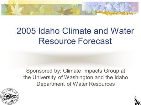 2005 Idaho Climate and Water Resource Forecast Sponsored by: Climate Impacts Group at the University of Washington and the Idaho Department of Water Resources.