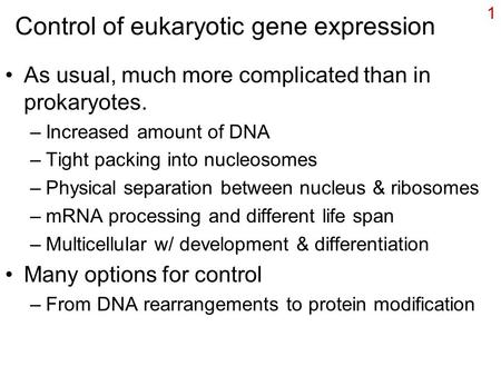 1 Control of eukaryotic gene expression As usual, much more complicated than in prokaryotes. –Increased amount of DNA –Tight packing into nucleosomes –Physical.
