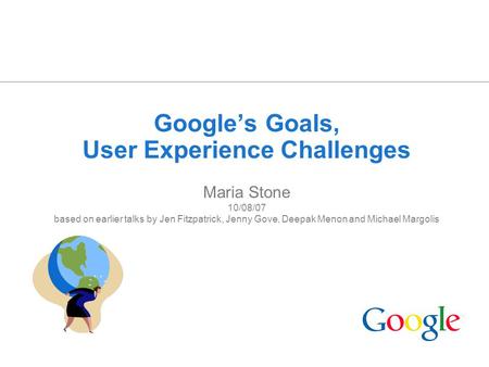 1 Google’s Goals, User Experience Challenges Maria Stone 10/08/07 based on earlier talks by Jen Fitzpatrick, Jenny Gove, Deepak Menon and Michael Margolis.
