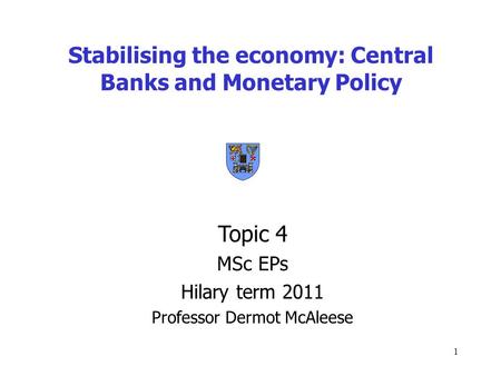 1 Stabilising the economy: Central Banks and Monetary Policy Topic 4 MSc EPs Hilary term 2011 Professor Dermot McAleese.