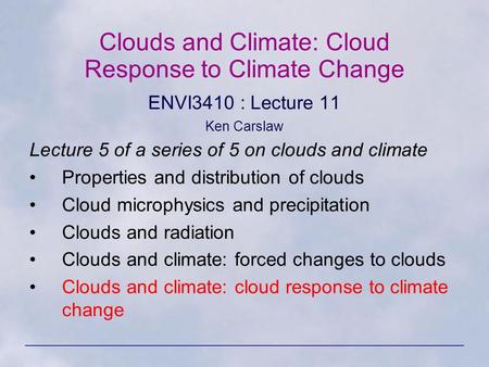 Clouds and Climate: Cloud Response to Climate Change ENVI3410 : Lecture 11 Ken Carslaw Lecture 5 of a series of 5 on clouds and climate Properties and.