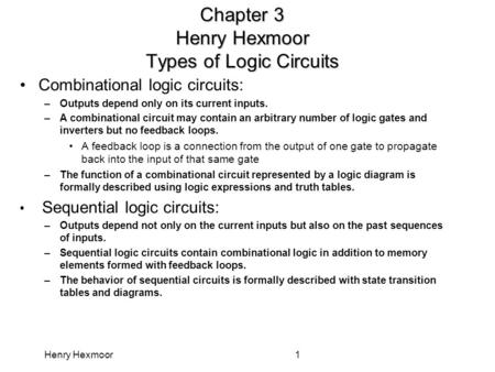 Henry Hexmoor1 Chapter 3 Henry Hexmoor Types of Logic Circuits Combinational logic circuits: –Outputs depend only on its current inputs. –A combinational.