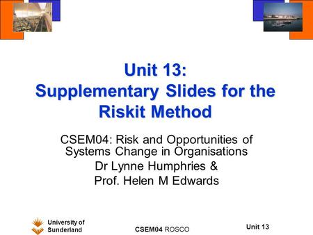 University of Sunderland CSEM04 ROSCO Unit 13 Unit 13: Supplementary Slides for the Riskit Method CSEM04: Risk and Opportunities of Systems Change in Organisations.