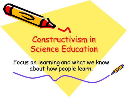 Constructivism in Science Education Focus on learning and what we know about how people learn.