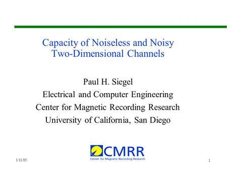 1/11/05 1 Capacity of Noiseless and Noisy Two-Dimensional Channels Paul H. Siegel Electrical and Computer Engineering Center for Magnetic Recording Research.