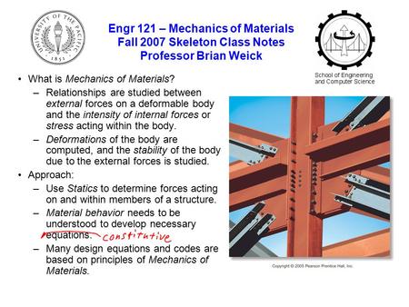 Engr 121 – Mechanics of Materials Fall 2007 Skeleton Class Notes Professor Brian Weick What is Mechanics of Materials? –Relationships are studied between.