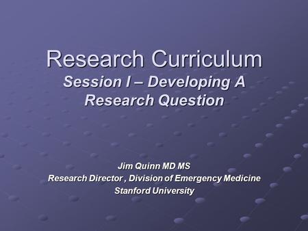 Research Curriculum Session I – Developing A Research Question Jim Quinn MD MS Research Director, Division of Emergency Medicine Stanford University.