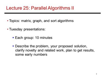 1 Lecture 25: Parallel Algorithms II Topics: matrix, graph, and sort algorithms Tuesday presentations:  Each group: 10 minutes  Describe the problem,