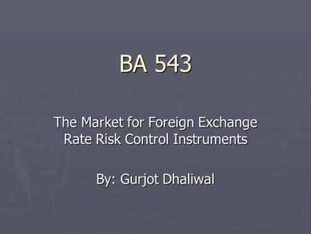 BA 543 The Market for Foreign Exchange Rate Risk Control Instruments By: Gurjot Dhaliwal.