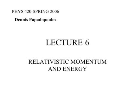 LECTURE 6 RELATIVISTIC MOMENTUM AND ENERGY PHYS 420-SPRING 2006 Dennis Papadopoulos.