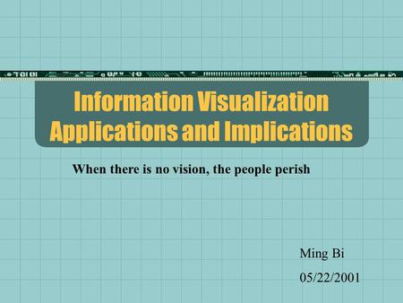 Information Visualization Applications and Implications Ming Bi 05/22/2001 When there is no vision, the people perish.