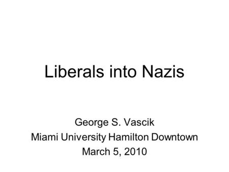 Liberals into Nazis George S. Vascik Miami University Hamilton Downtown March 5, 2010.