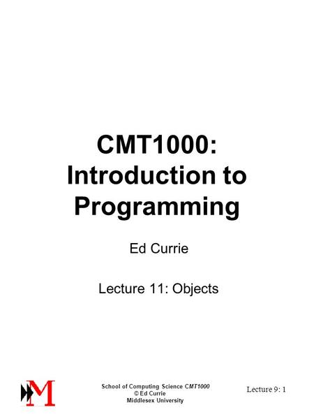 School of Computing Science CMT1000 © Ed Currie Middlesex University Lecture 9: 1 CMT1000: Introduction to Programming Ed Currie Lecture 11: Objects.