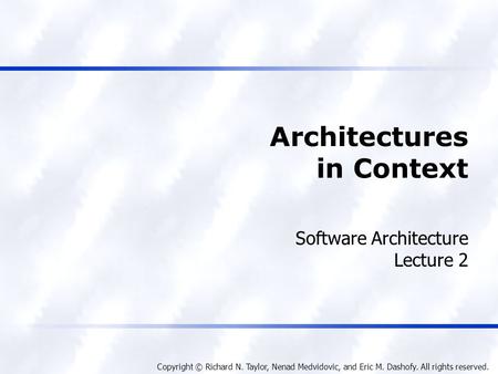 Copyright © Richard N. Taylor, Nenad Medvidovic, and Eric M. Dashofy. All rights reserved. Architectures in Context Software Architecture Lecture 2.