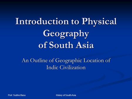 Prof. Subho Basu Hstory of South Asia Introduction to Physical Geography of South Asia An Outline of Geographic Location of Indic Civilization.
