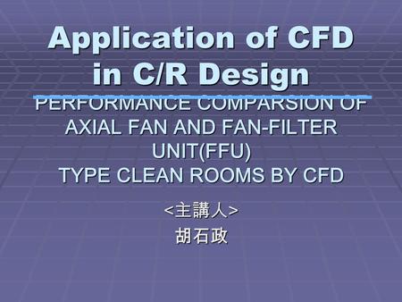 Application of CFD in C/R Design 胡石政 PERFORMANCE COMPARSION OF AXIAL FAN AND FAN-FILTER UNIT(FFU) TYPE CLEAN ROOMS BY CFD.