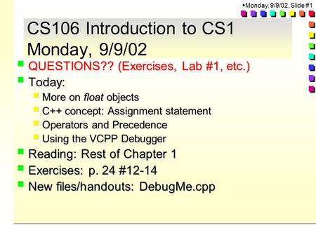  Monday, 9/9/02, Slide #1 CS106 Introduction to CS1 Monday, 9/9/02  QUESTIONS?? (Exercises, Lab #1, etc.)  Today:  More on float objects  C++ concept: