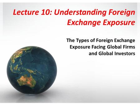 Lecture 10: Understanding Foreign Exchange Exposure The Types of Foreign Exchange Exposure Facing Global Firms and Global Investors.