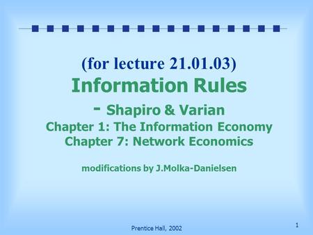 1 Prentice Hall, 2002 (for lecture 21.01.03) Information Rules - Shapiro & Varian Chapter 1: The Information Economy Chapter 7: Network Economics modifications.