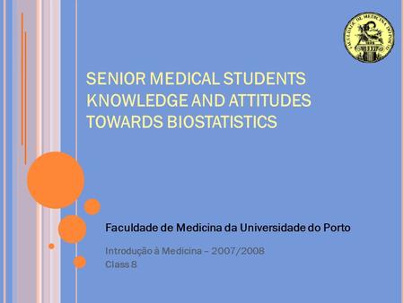 SENIOR MEDICAL STUDENTS KNOWLEDGE AND ATTITUDES TOWARDS BIOSTATISTICS Faculdade de Medicina da Universidade do Porto Introdução à Medicina – 2007/2008.
