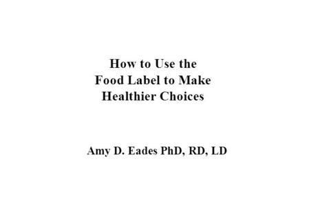 How to Use the Food Label to Make Healthier Choices Amy D. Eades PhD, RD, LD.