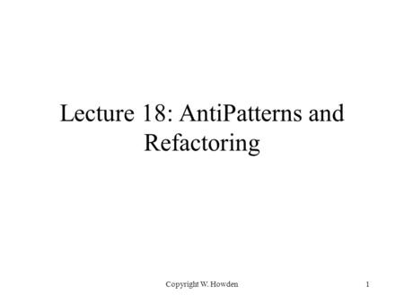 Copyright W. Howden1 Lecture 18: AntiPatterns and Refactoring.