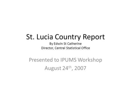 St. Lucia Country Report By Edwin St Catherine Director, Central Statistical Office Presented to IPUMS Workshop August 24 th, 2007.