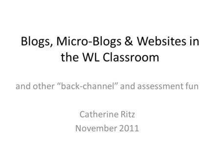 Blogs, Micro-Blogs & Websites in the WL Classroom and other “back-channel” and assessment fun Catherine Ritz November 2011.