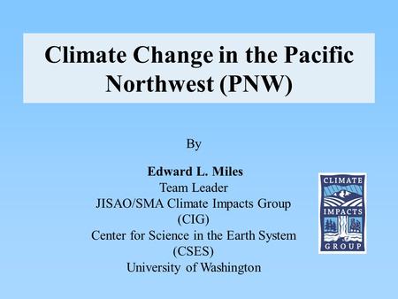 Climate Change in the Pacific Northwest (PNW) By Edward L. Miles Team Leader JISAO/SMA Climate Impacts Group (CIG) Center for Science in the Earth System.
