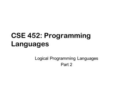 CSE 452: Programming Languages Logical Programming Languages Part 2.