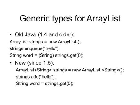 Generic types for ArrayList Old Java (1.4 and older): ArrayList strings = new ArrayList(); strings.enqueue(“hello”); String word = (String) strings.get(0);
