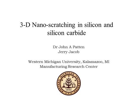 3-D Nano-scratching in silicon and silicon carbide Dr John A Patten Jerry Jacob Western Michigan University, Kalamazoo, MI Manufacturing Research Center.