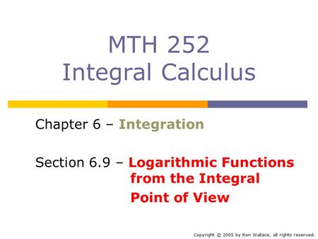 MTH 252 Integral Calculus Chapter 6 – Integration Section 6.9 – Logarithmic Functions from the Integral Point of View Copyright © 2005 by Ron Wallace,
