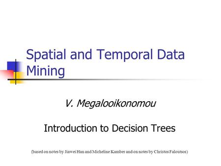 Spatial and Temporal Data Mining V. Megalooikonomou Introduction to Decision Trees ( based on notes by Jiawei Han and Micheline Kamber and on notes by.