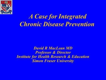 David R MacLean MD Professor & Director Institute for Health Research & Education Simon Fraser University A Case for Integrated Chronic Disease Prevention.