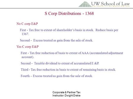 Corporate & Partner Tax Instructor: Dwight Drake S Corp Distributions - 1368 No C corp E&P First - Tax free to extent of shareholder’s basis in stock.