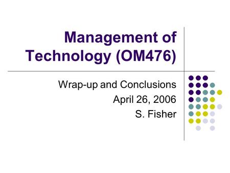 Management of Technology (OM476) Wrap-up and Conclusions April 26, 2006 S. Fisher.
