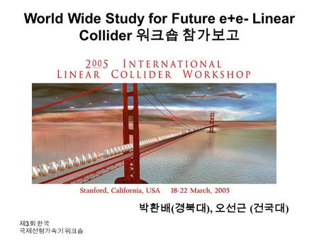 제 3 회 한국 국제선형가속기 워크숍 World Wide Study for Future e+e- Linear Collider 워크숍 참가보고 박환배 ( 경북대 ), 오선근 ( 건국대 )