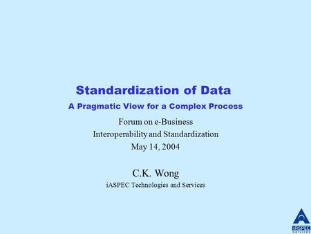 Standardization of Data A Pragmatic View for a Complex Process Forum on e-Business Interoperability and Standardization May 14, 2004 C.K. Wong iASPEC Technologies.