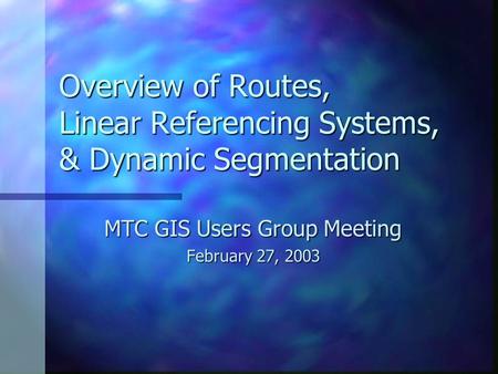 Overview of Routes, Linear Referencing Systems, & Dynamic Segmentation MTC GIS Users Group Meeting February 27, 2003.