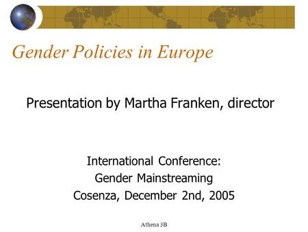 Athena 3B Gender Policies in Europe Presentation by Martha Franken, director International Conference: Gender Mainstreaming Cosenza, December 2nd, 2005.