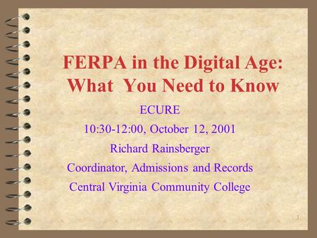 1 FERPA in the Digital Age: What You Need to Know ECURE 10:30-12:00, October 12, 2001 Richard Rainsberger Coordinator, Admissions and Records Central Virginia.