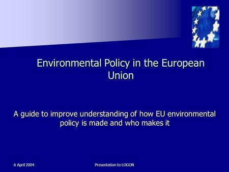 6 April 2004Presentation to LOGON Environmental Policy in the European Union A guide to improve understanding of how EU environmental policy is made and.