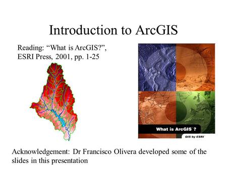Introduction to ArcGIS Reading: “What is ArcGIS?”, ESRI Press, 2001, pp. 1-25 Acknowledgement: Dr Francisco Olivera developed some of the slides in this.