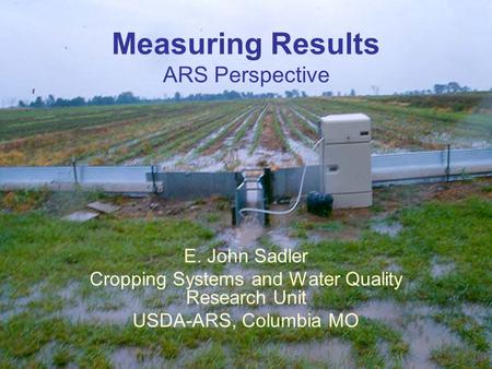 It’s the Water Workshop, Hannibal MO Measuring Results ARS Perspective E. John Sadler Cropping Systems and Water Quality Research Unit USDA-ARS, Columbia.