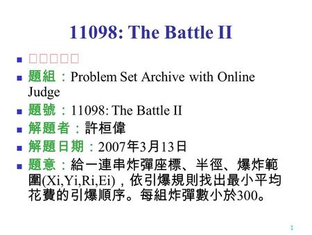 1 11098: The Battle II ★★★☆☆ 題組： Problem Set Archive with Online Judge 題號： 11098: The Battle II 解題者：許桓偉 解題日期： 2007 年 3 月 13 日 題意：給一連串炸彈座標、半徑、爆炸範 圍 (Xi,Yi,Ri,Ei)