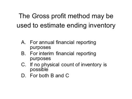 The Gross profit method may be used to estimate ending inventory A.For annual financial reporting purposes B.For interim financial reporting purposes C.If.