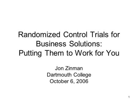 1 Randomized Control Trials for Business Solutions: Putting Them to Work for You Jon Zinman Dartmouth College October 6, 2006.