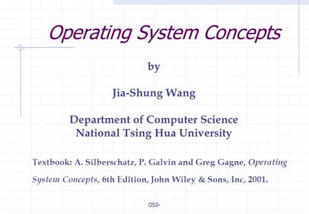 OS0- Operating System Concepts Textbook: A. Silberschatz, P. Galvin and Greg Gagne, Operating System Concepts, 6th Edition, John Wiley & Sons, Inc, 2001.